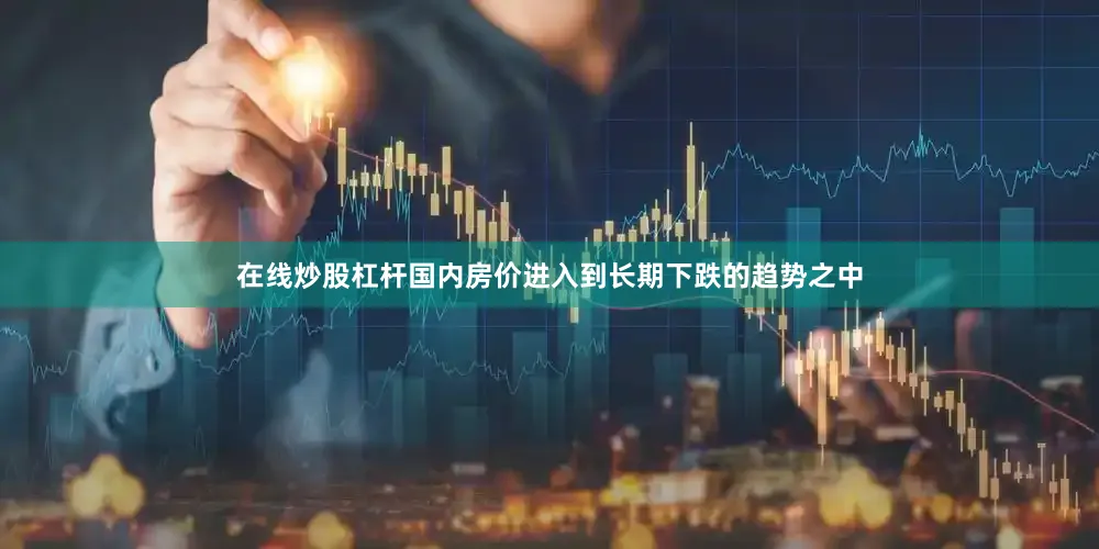 在线炒股杠杆国内房价进入到长期下跌的趋势之中